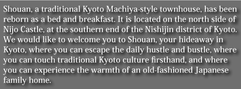 Shouan, a traditional Kyoto Machiya-style townhouse, has been reborn as a bed and breakfast. It is located on the north side of Nijo Castle, at the southern end of the Nishijin district of Kyoto.
We would like to welcome you to Shouan, your hideaway in Kyoto, where you can escape the daily hustle and bustle, where you can touch traditional Kyoto culture firsthand, and where you can experience the warmth of an old-fashioned Japanese family home.