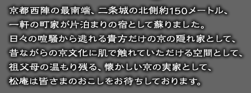 京都西陣の最南端、二条城の北側約150メートル、一軒の町家が片泊まりの宿として蘇りました。日々の喧騒から逃れる貴方だけの京の隠れ家として、昔ながらの京文化に肌で触れていただける空間として、祖父母の温もり残る、懐かしい京の実家として、松庵は皆さまのおこしをお待ちしております。